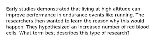 Early studies demonstrated that living at high altitude can improve performance in endurance events like running. The researchers then wanted to learn the reason why this would happen. They hypothesized an increased number of red blood cells. What term best describes this type of research?