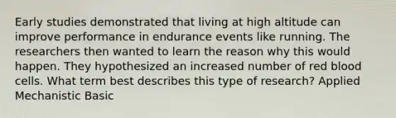 Early studies demonstrated that living at high altitude can improve performance in endurance events like running. The researchers then wanted to learn the reason why this would happen. They hypothesized an increased number of red blood cells. What term best describes this type of research? Applied Mechanistic Basic