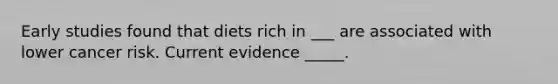 Early studies found that diets rich in ___​​​ are associated with lower cancer risk. Current evidence _____​​​.