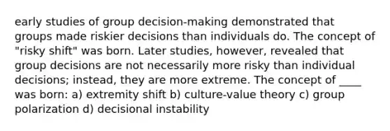 early studies of group decision-making demonstrated that groups made riskier decisions than individuals do. The concept of "risky shift" was born. Later studies, however, revealed that group decisions are not necessarily more risky than individual decisions; instead, they are more extreme. The concept of ____ was born: a) extremity shift b) culture-value theory c) group polarization d) decisional instability