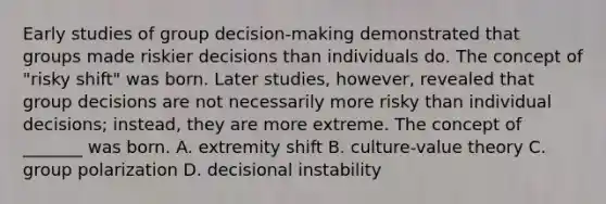 Early studies of group decision-making demonstrated that groups made riskier decisions than individuals do. The concept of "risky shift" was born. Later studies, however, revealed that group decisions are not necessarily more risky than individual decisions; instead, they are more extreme. The concept of _______ was born. A. extremity shift B. culture-value theory C. group polarization D. decisional instability