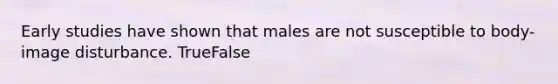 Early studies have shown that males are not susceptible to body-image disturbance. TrueFalse