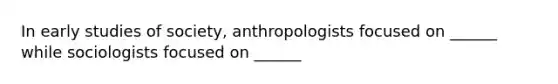 In early studies of society, anthropologists focused on ______ while sociologists focused on ______