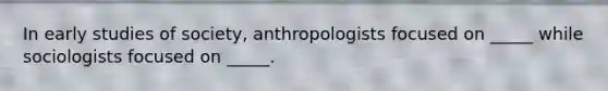 In early studies of society, anthropologists focused on _____ while sociologists focused on _____.