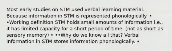 Most early studies on STM used verbal learning material. Because information in STM is represented phonologically. • •Working definition STM holds small amounts of information i.e., it has limited capacity for a short period of time. (not as short as sensory memory) • ••Why do we know all that? Verbal information in STM stores information phonologically. •