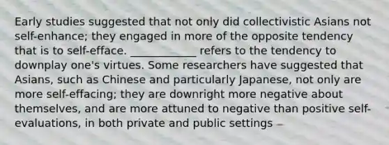 Early studies suggested that not only did collectivistic Asians not self-enhance; they engaged in more of the opposite tendency that is to self-efface. ____________ refers to the tendency to downplay one's virtues. Some researchers have suggested that Asians, such as Chinese and particularly Japanese, not only are more self-effacing; they are downright more negative about themselves, and are more attuned to negative than positive self-evaluations, in both private and public settings