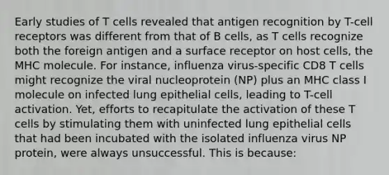 Early studies of T cells revealed that antigen recognition by T-cell receptors was different from that of B cells, as T cells recognize both the foreign antigen and a surface receptor on host cells, the MHC molecule. For instance, influenza virus-specific CD8 T cells might recognize the viral nucleoprotein (NP) plus an MHC class I molecule on infected lung epithelial cells, leading to T-cell activation. Yet, efforts to recapitulate the activation of these T cells by stimulating them with uninfected lung epithelial cells that had been incubated with the isolated influenza virus NP protein, were always unsuccessful. This is because: