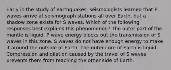 Early in the study of earthquakes, seismologists learned that P waves arrive at seismograph stations all over Earth, but a shadow zone exists for S waves. Which of the following responses best explains this phenomenon? The outer part of the mantle is liquid. P wave energy blocks out the transmission of S waves in this zone. S waves do not have enough energy to make it around the outside of Earth. The outer core of Earth is liquid. Compression and dilation caused by the travel of S waves prevents them from reaching the other side of Earth.