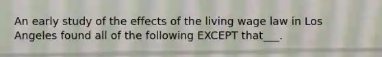 An early study of the effects of the living wage law in Los Angeles found all of the following EXCEPT that___.