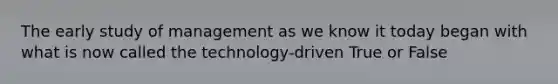 The early study of management as we know it today began with what is now called the technology-driven True or False