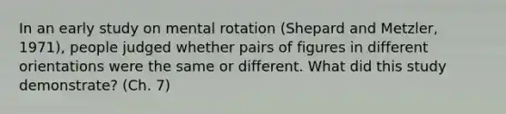 In an early study on mental rotation (Shepard and Metzler, 1971), people judged whether pairs of figures in different orientations were the same or different. What did this study demonstrate? (Ch. 7)