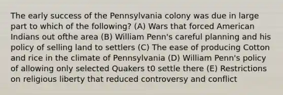 The early success of the Pennsylvania colony was due in large part to which of the following? (A) Wars that forced American Indians out ofthe area (B) William Penn's careful planning and his policy of selling land to settlers (C) The ease of producing Cotton and rice in the climate of Pennsylvania (D) William Penn's policy of allowing only selected Quakers t0 settle there (E) Restrictions on religious liberty that reduced controversy and conflict