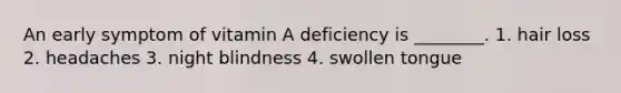 An early symptom of vitamin A deficiency is ________. 1. hair loss 2. headaches 3. night blindness 4. swollen tongue