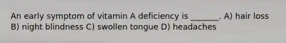 An early symptom of vitamin A deficiency is _______. A) hair loss B) night blindness C) swollen tongue D) headaches