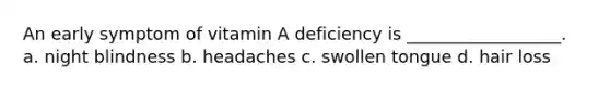 An early symptom of vitamin A deficiency is __________________. a. night blindness b. headaches c. swollen tongue d. hair loss