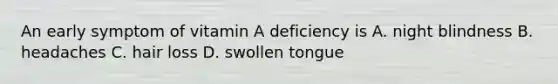 An early symptom of vitamin A deficiency is A. night blindness B. headaches C. hair loss D. swollen tongue