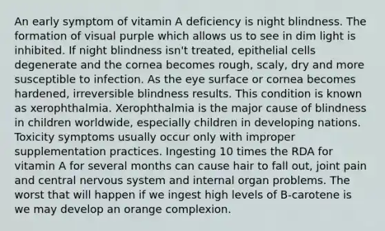 An early symptom of vitamin A deficiency is night blindness. The formation of visual purple which allows us to see in dim light is inhibited. If night blindness isn't treated, epithelial cells degenerate and the cornea becomes rough, scaly, dry and more susceptible to infection. As the eye surface or cornea becomes hardened, irreversible blindness results. This condition is known as xerophthalmia. Xerophthalmia is the major cause of blindness in children worldwide, especially children in developing nations. Toxicity symptoms usually occur only with improper supplementation practices. Ingesting 10 times the RDA for vitamin A for several months can cause hair to fall out, joint pain and central nervous system and internal organ problems. The worst that will happen if we ingest high levels of B-carotene is we may develop an orange complexion.