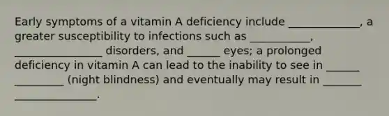 Early symptoms of a vitamin A deficiency include _____________, a greater susceptibility to infections such as ___________, ________________ disorders, and ______ eyes; a prolonged deficiency in vitamin A can lead to the inability to see in ______ _________ (night blindness) and eventually may result in _______ _______________.