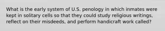 What is the early system of U.S. penology in which inmates were kept in solitary cells so that they could study religious writings, reflect on their misdeeds, and perform handicraft work called?