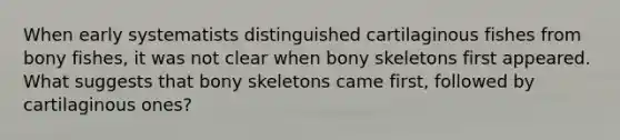 When early systematists distinguished cartilaginous fishes from bony fishes, it was not clear when bony skeletons first appeared. What suggests that bony skeletons came first, followed by cartilaginous ones?