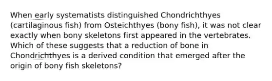 When early systematists distinguished Chondrichthyes (cartilaginous fish) from Osteichthyes (bony fish), it was not clear exactly when bony skeletons first appeared in the vertebrates. Which of these suggests that a reduction of bone in Chondrichthyes is a derived condition that emerged after the origin of bony fish skeletons?