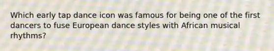 Which early tap dance icon was famous for being one of the first dancers to fuse European dance styles with African musical rhythms?