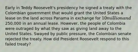 Early in Teddy Roosevelt's presidency he signed a treaty with the Colombian government that would grant the United States a lease on the land across Panama in exchange for 10 million and250,000 in an annual lease. However, the people of Colombia were outraged by what they saw as giving land away to the United States. Swayed by public pressure, the Colombian senate rejected the treaty. How did President Roosevelt respond to this failed treaty?