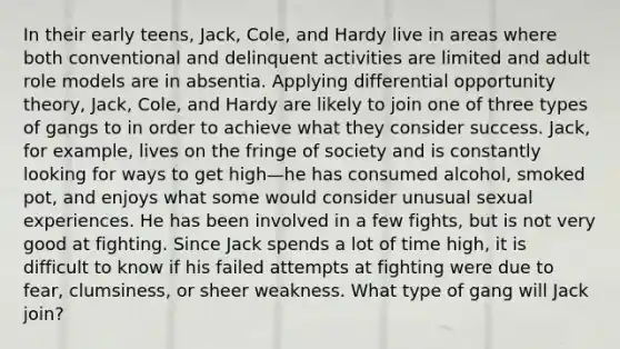 In their early teens, Jack, Cole, and Hardy live in areas where both conventional and delinquent activities are limited and adult role models are in absentia. Applying differential opportunity theory, Jack, Cole, and Hardy are likely to join one of three types of gangs to in order to achieve what they consider success. Jack, for example, lives on the fringe of society and is constantly looking for ways to get high—he has consumed alcohol, smoked pot, and enjoys what some would consider unusual sexual experiences. He has been involved in a few fights, but is not very good at fighting. Since Jack spends a lot of time high, it is difficult to know if his failed attempts at fighting were due to fear, clumsiness, or sheer weakness. What type of gang will Jack join?