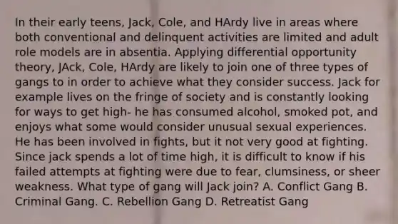 In their early teens, Jack, Cole, and HArdy live in areas where both conventional and delinquent activities are limited and adult role models are in absentia. Applying differential opportunity theory, JAck, Cole, HArdy are likely to join one of three types of gangs to in order to achieve what they consider success. Jack for example lives on the fringe of society and is constantly looking for ways to get high- he has consumed alcohol, smoked pot, and enjoys what some would consider unusual sexual experiences. He has been involved in fights, but it not very good at fighting. Since jack spends a lot of time high, it is difficult to know if his failed attempts at fighting were due to fear, clumsiness, or sheer weakness. What type of gang will Jack join? A. Conflict Gang B. Criminal Gang. C. Rebellion Gang D. Retreatist Gang