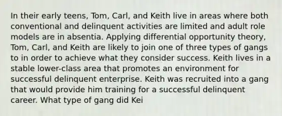 In their early teens, Tom, Carl, and Keith live in areas where both conventional and delinquent activities are limited and adult role models are in absentia. Applying differential opportunity theory, Tom, Carl, and Keith are likely to join one of three types of gangs to in order to achieve what they consider success. Keith lives in a stable lower-class area that promotes an environment for successful delinquent enterprise. Keith was recruited into a gang that would provide him training for a successful delinquent career. What type of gang did Kei