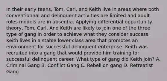 In their early teens, Tom, Carl, and Keith live in areas where both conventionnal and delinquent activities are limited and adult roles models are in absentia. Applying differential oppurtunity theory, Tom, Carl, And Keith are likely to join one of the three type of gang in order to achieve what they consider success. Keith lives in a stable lower-class area that promotes an environment for successful delinquent enterprise. Keith was recruited into a gang that would provide him training for successful delinquent career. What type of gang did Keith join? A. Criminal Gang B. Conflict Gang C. Rebellion gang D. Retreatist Gang