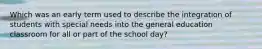 Which was an early term used to describe the integration of students with special needs into the general education classroom for all or part of the school day?