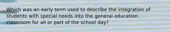 Which was an early term used to describe the integration of students with special needs into the general education classroom for all or part of the school day?