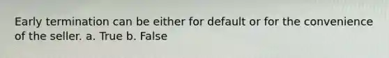 Early termination can be either for default or for the convenience of the seller. a. True b. False
