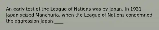 An early test of the League of Nations was by Japan. In 1931 Japan seized Manchuria, when the League of Nations condemned the aggression Japan ____