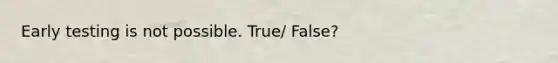 Early testing is not possible. True/ False?