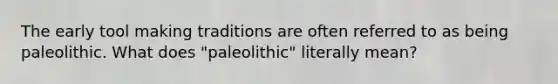 The early tool making traditions are often referred to as being paleolithic. What does "paleolithic" literally mean?