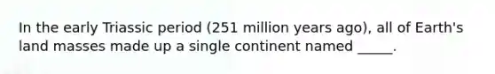 In the early Triassic period (251 million years ago), all of Earth's land masses made up a single continent named _____.