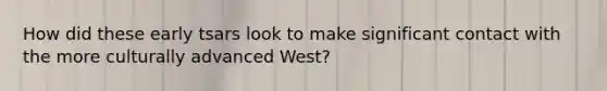 How did these early tsars look to make significant contact with the more culturally advanced West?