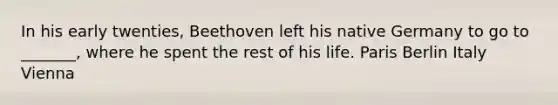 In his early twenties, Beethoven left his native Germany to go to _______, where he spent the rest of his life. Paris Berlin Italy Vienna