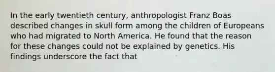 In the early twentieth century, anthropologist Franz Boas described changes in skull form among the children of Europeans who had migrated to North America. He found that the reason for these changes could not be explained by genetics. His findings underscore the fact that