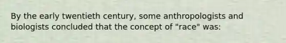 By the early twentieth century, some anthropologists and biologists concluded that the concept of "race" was: