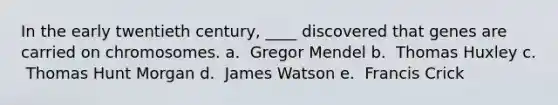 In the early twentieth century, ____ discovered that genes are carried on chromosomes. a. ​ Gregor Mendel b. ​ Thomas Huxley c. ​ Thomas Hunt Morgan d. ​ James Watson e. ​ Francis Crick