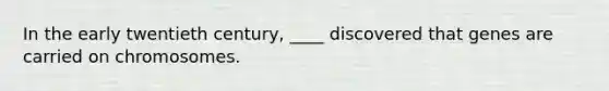 In the early twentieth century, ____ discovered that genes are carried on chromosomes.