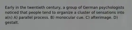 Early in the twentieth century, a group of German psychologists noticed that people tend to organize a cluster of sensations into a(n) A) parallel process. B) monocular cue. C) afterimage. D) gestalt.