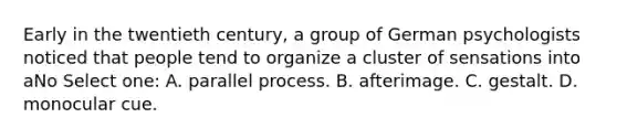 Early in the twentieth century, a group of German psychologists noticed that people tend to organize a cluster of sensations into aNo Select one: A. parallel process. B. afterimage. C. gestalt. D. monocular cue.