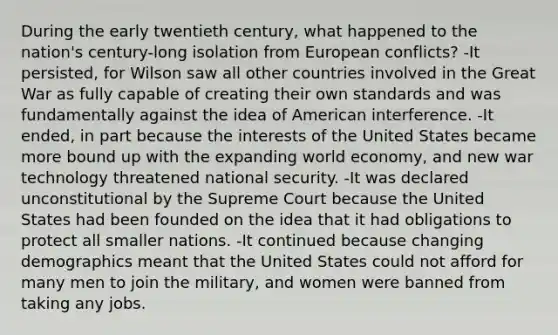 During the early twentieth century, what happened to the nation's century-long isolation from European conflicts? -It persisted, for Wilson saw all other countries involved in the Great War as fully capable of creating their own standards and was fundamentally against the idea of American interference. -It ended, in part because the interests of the United States became more bound up with the expanding world economy, and new war technology threatened national security. -It was declared unconstitutional by the Supreme Court because the United States had been founded on the idea that it had obligations to protect all smaller nations. -It continued because changing demographics meant that the United States could not afford for many men to join the military, and women were banned from taking any jobs.