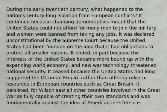 During the early twentieth century, what happened to the nation's century-long isolation from European conflicts? It continued because changing demographics meant that the United States could not afford for many men to join the military, and women were banned from taking any jobs. It was declared unconstitutional by the Supreme Court because the United States had been founded on the idea that it had obligations to protect all smaller nations. It ended, in part because the interests of the United States became more bound up with the expanding world economy, and new war technology threatened national security. It ceased because the United States had long supported the Ottoman Empire rather than offering relief or resources to European countries such as Great Britain. It persisted, for Wilson saw all other countries involved in the Great War as fully capable of creating their own standards and was fundamentally against the idea of American interference.