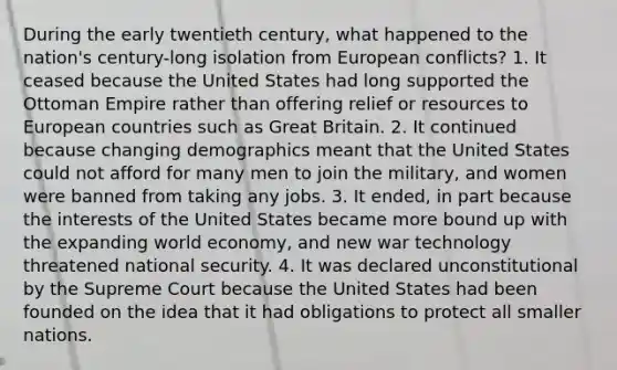 During the early twentieth century, what happened to the nation's century-long isolation from European conflicts? 1. It ceased because the United States had long supported the Ottoman Empire rather than offering relief or resources to European countries such as Great Britain. 2. It continued because changing demographics meant that the United States could not afford for many men to join the military, and women were banned from taking any jobs. 3. It ended, in part because the interests of the United States became more bound up with the expanding world economy, and new war technology threatened national security. 4. It was declared unconstitutional by the Supreme Court because the United States had been founded on the idea that it had obligations to protect all smaller nations.