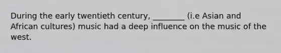 During the early twentieth century, ________ (i.e Asian and African cultures) music had a deep influence on the music of the west.